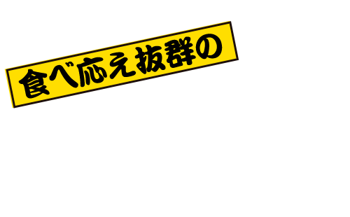 食べ応え抜群のボリューム＆ インパクト